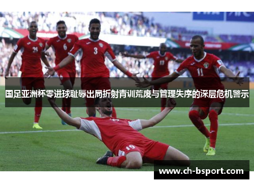 国足亚洲杯零进球耻辱出局折射青训荒废与管理失序的深层危机警示