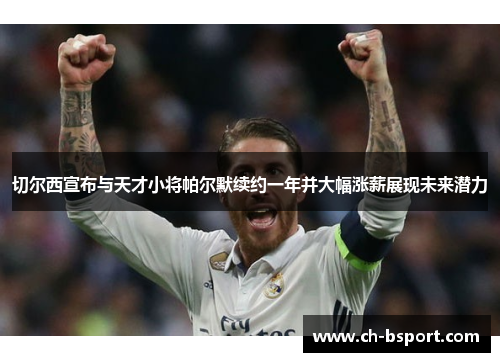 切尔西宣布与天才小将帕尔默续约一年并大幅涨薪展现未来潜力 切尔西宣布与天才小将帕尔默续约一年并大幅涨薪展现未来潜力