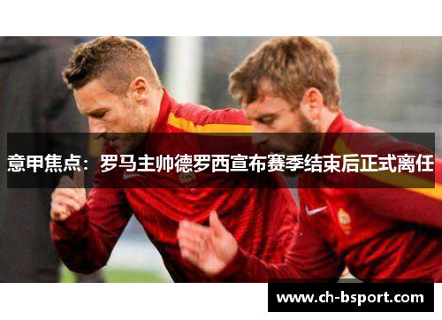 意甲焦点:罗马主帅德罗西宣布赛季结束后正式离任 意甲焦点:罗马主帅德罗西宣布赛季结束后正式离任